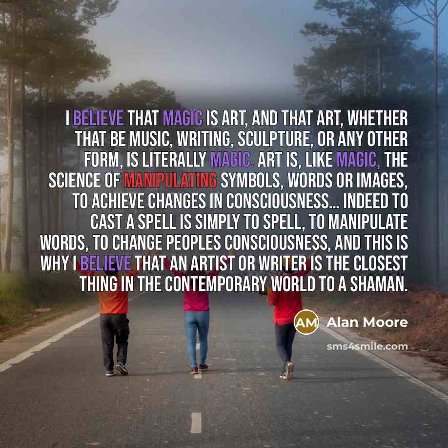“I believe that magic is art, and that art, whether that be music, writing, sculpture, or any other form, is literally magic. Art is, like magic, the science of manipulating symbols, words or images, to achieve changes in consciousness… Indeed to cast a spell is simply to spell, to manipulate…” quote by Alan Moore