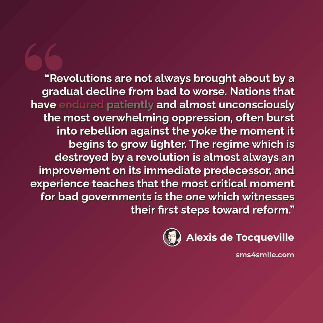 “Revolutions are not always brought about by a gradual decline from bad to worse. Nations that have endured patiently and almost unconsciously the most overwhelming oppression, often burst into rebellion against the yoke the moment it begins to grow lighter. The regime which is destroyed by a…” quote by Alexis de Tocqueville