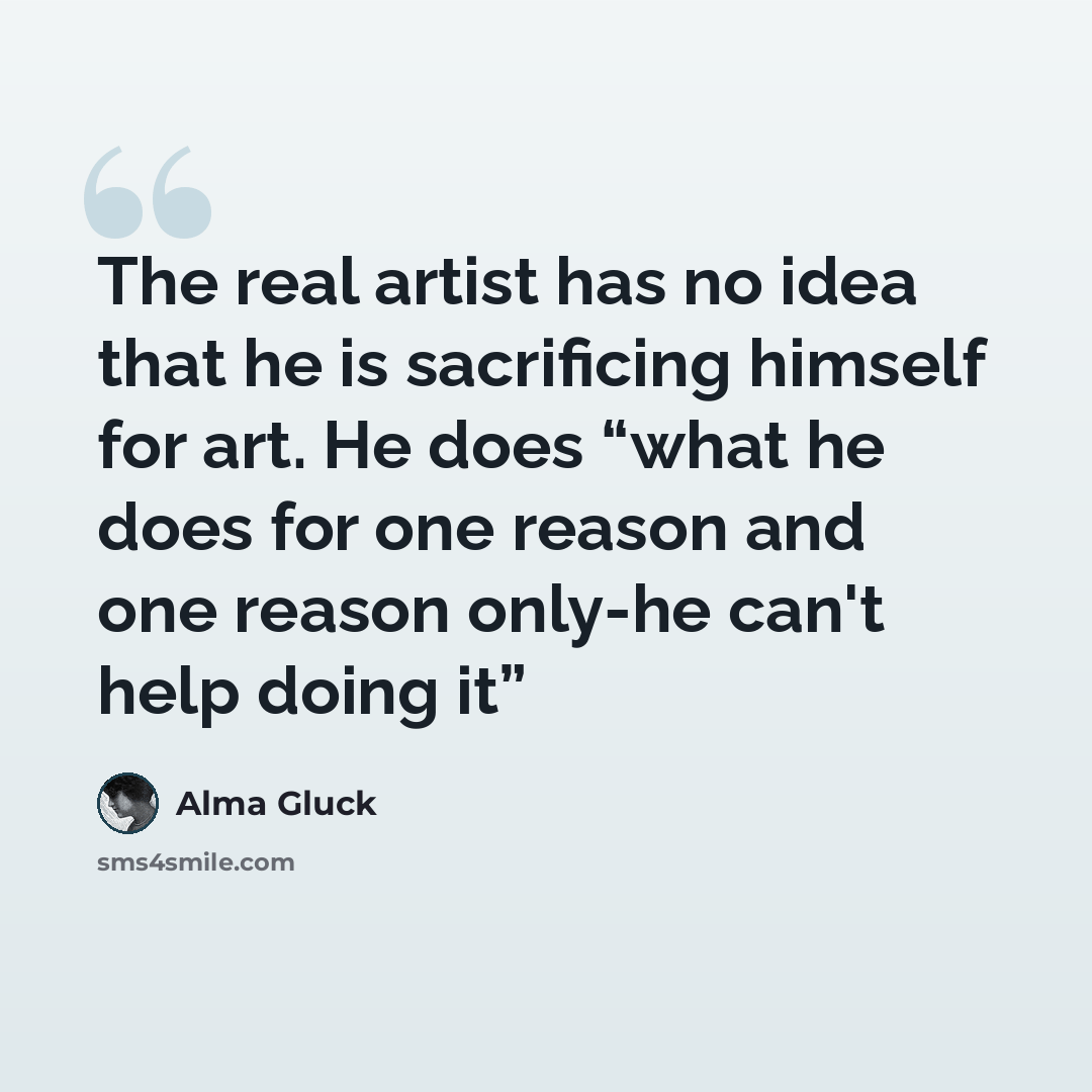 “The real artist has no idea that he is sacrificing himself for art. He does “what he does for one reason and one reason only-he can't help doing it”” quote by Alma Gluck