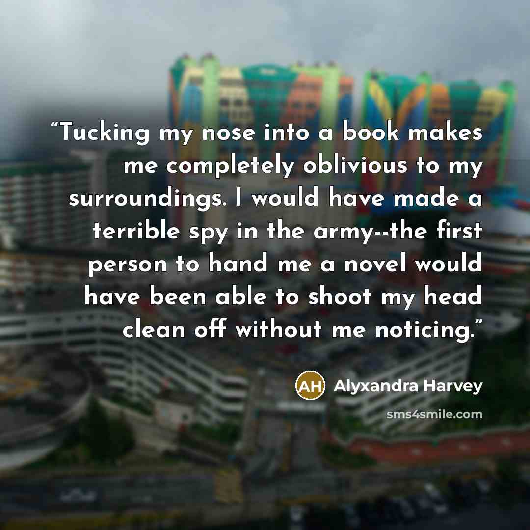 “Tucking my nose into a book makes me completely oblivious to my surroundings. I would have made a terrible spy in the army--the first person to hand me a novel would have been able to shoot my head clean off without me noticing.” quote by Alyxandra Harvey