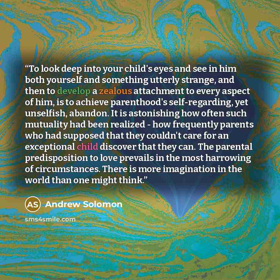 “To look deep into your child's eyes and see in him both yourself and something utterly strange, and then to develop a zealous attachment to every aspect of him, is to achieve parenthood's self-regarding, yet unselfish, abandon. It is astonishing how often such mutuality had been realized - how…” quote by Andrew Solomon