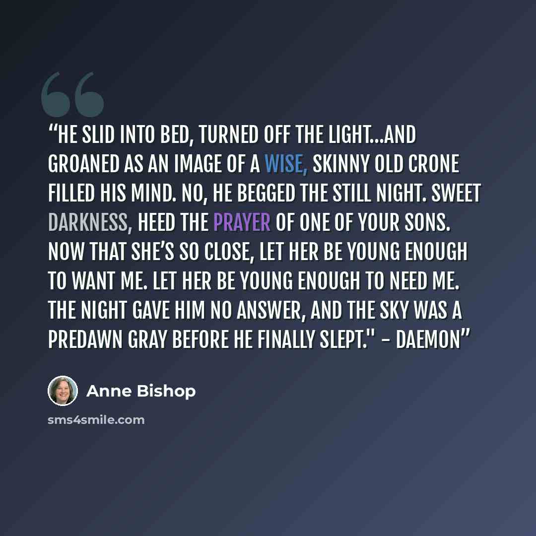 “He slid into bed, turned off the light…and groaned as an image of a wise, skinny old crone filled his mind. No, he begged the still night. Sweet Darkness, heed the prayer of one of your sons. Now that she’s so close, let her be young enough to want me. Let her be young enough to need me. The night…” quote by Anne Bishop