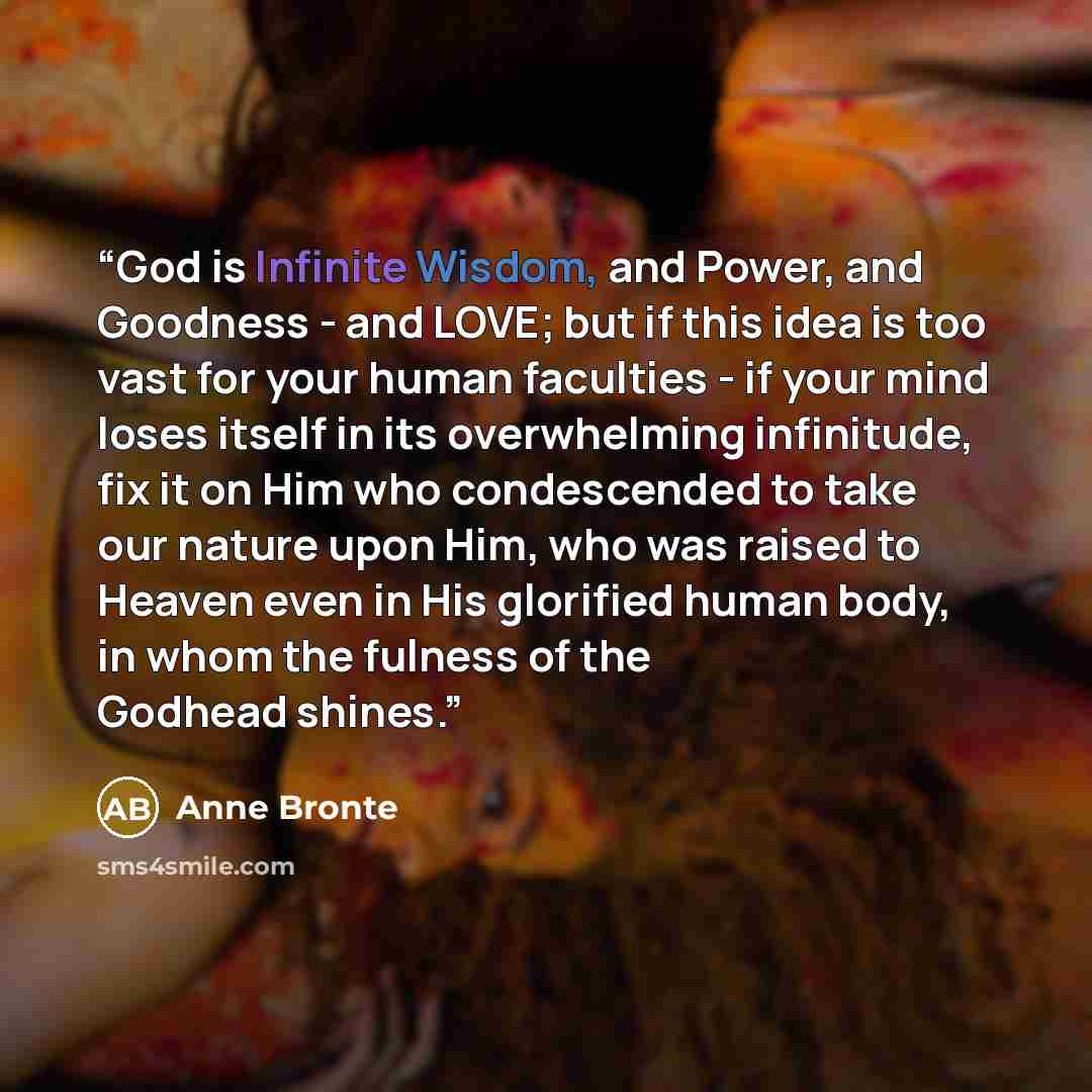 “God is Infinite Wisdom, and Power, and Goodness - and LOVE; but if this idea is too vast for your human faculties - if your mind loses itself in its overwhelming infinitude, fix it on Him who condescended to take our nature upon Him, who was raised to Heaven even in His glorified human body, in…” quote by Anne Brontë
