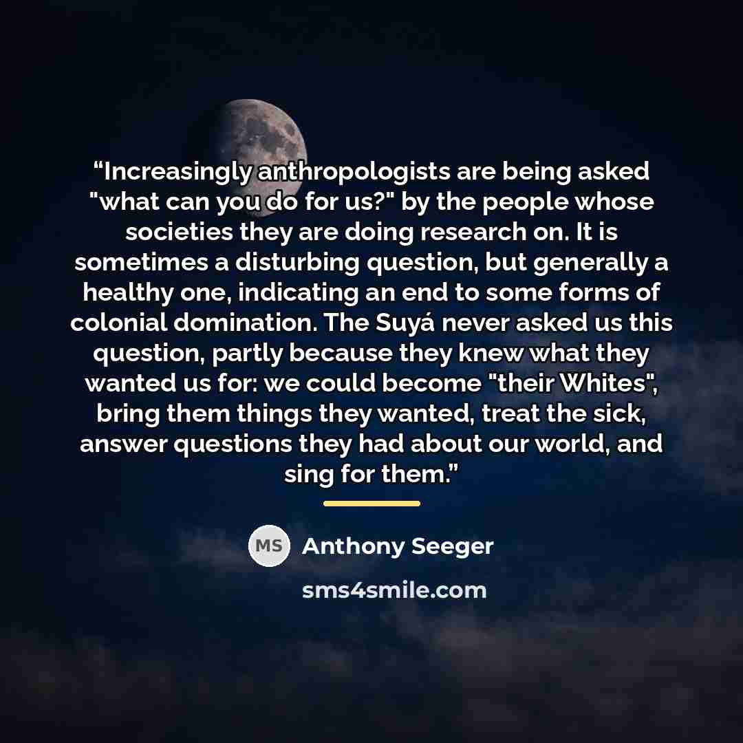 “Increasingly anthropologists are being asked "what can you do for us?" by the people whose societies they are doing research on. It is sometimes a disturbing question, but generally a healthy one, indicating an end to some forms of colonial domination. The Suyá never asked us this question, partly…” quote by Anthony Seeger