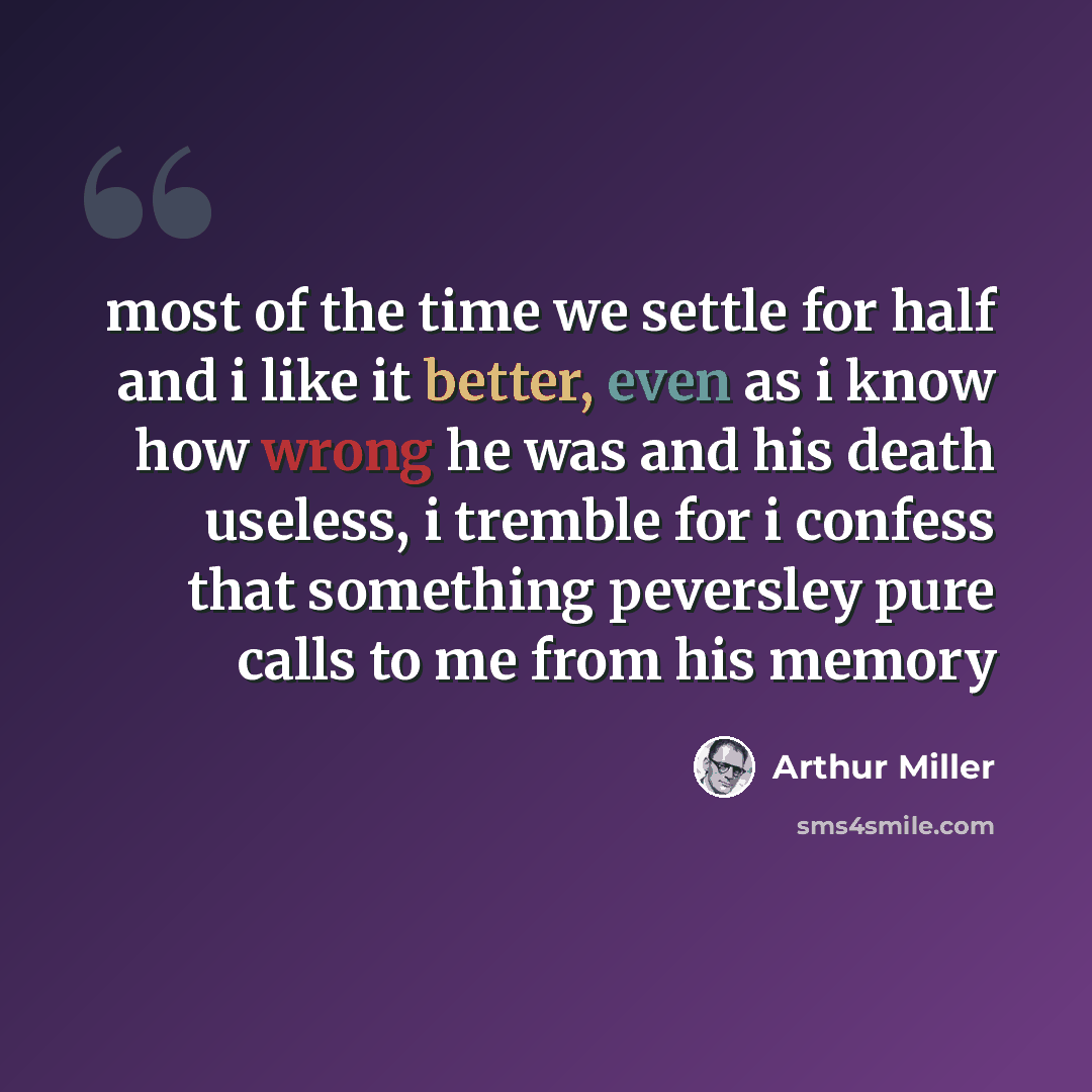 “most of the time we settle for half and i like it better, even as i know how wrong he was and his death useless, i tremble for i confess that something peversley pure calls to me from his memory” quote by Arthur Miller