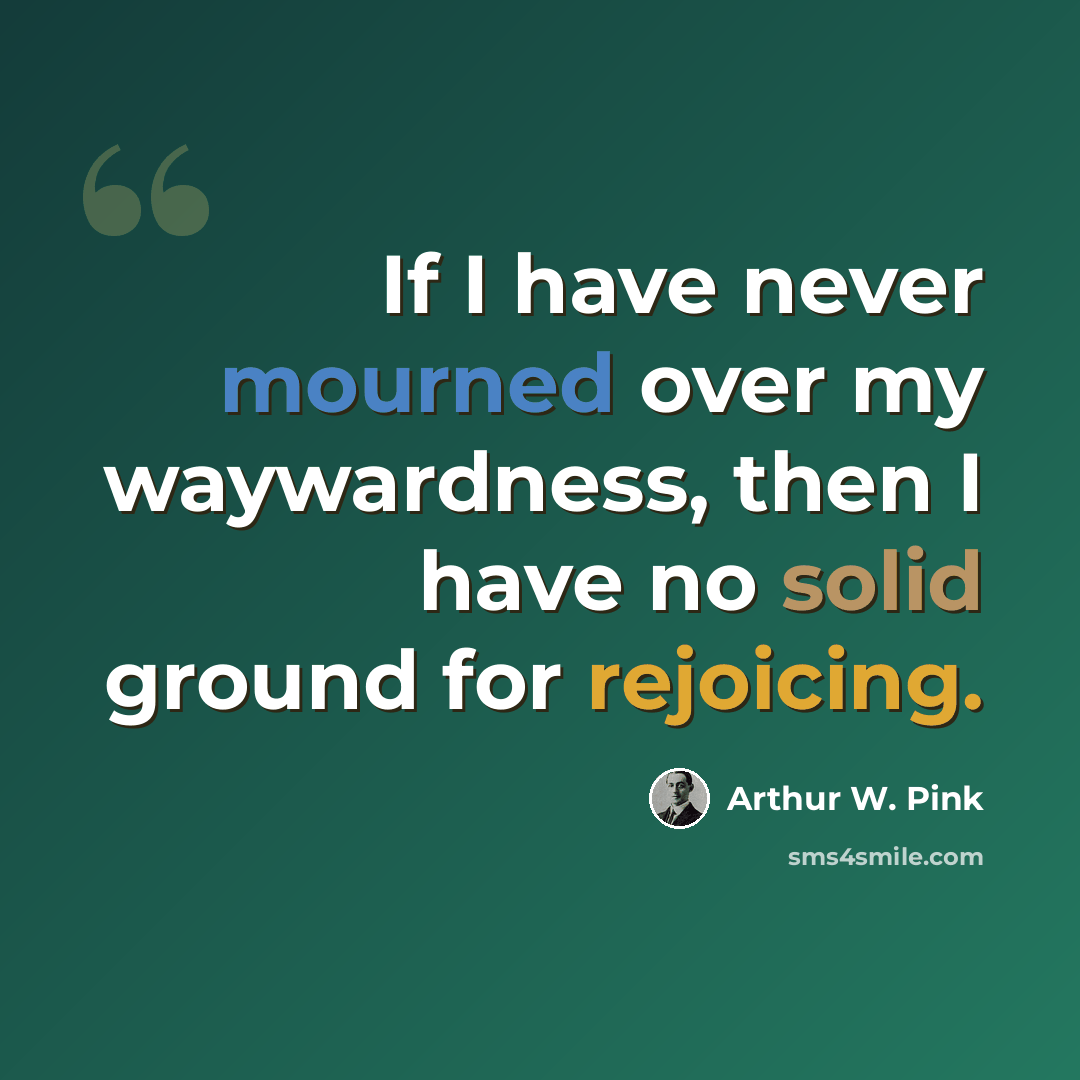 “If I have never mourned over my waywardness, then I have no solid ground for rejoicing.” quote by Arthur W. Pink