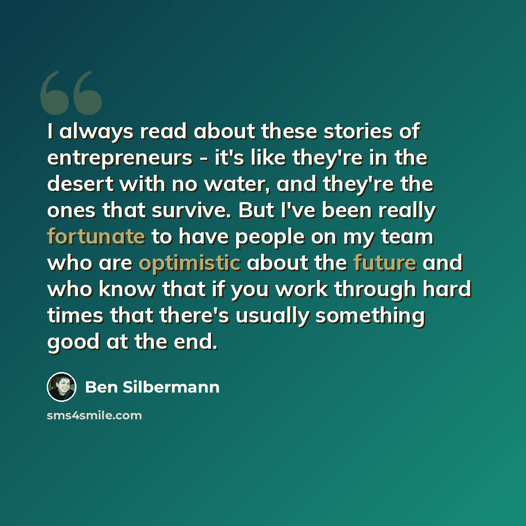 “I always read about these stories of entrepreneurs - it's like they're in the desert with no water, and they're the ones that survive. But I've been really fortunate to have people on my team who are optimistic about the future and who know that if you work through hard times that there's usually…” quote by Ben Silbermann