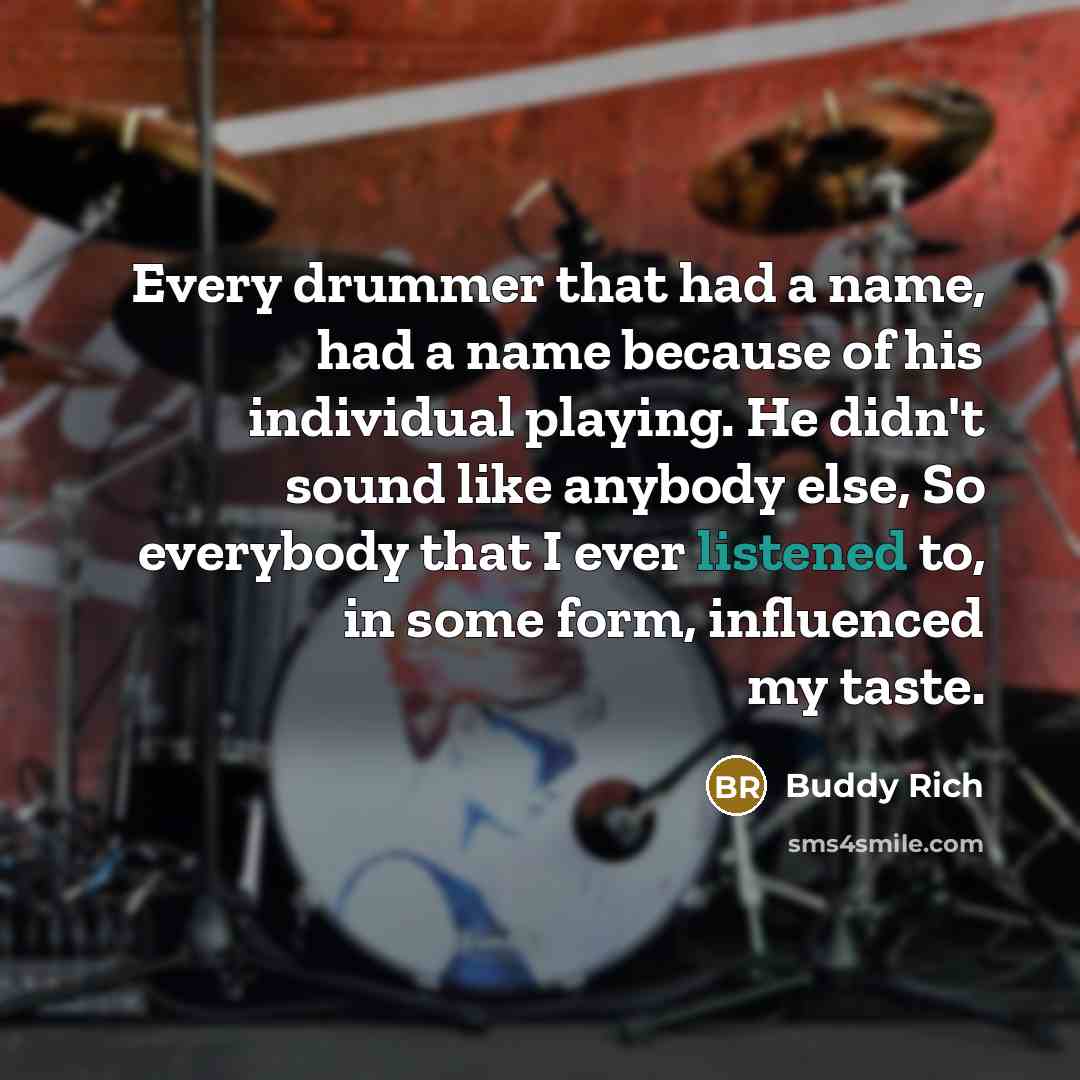 “Every drummer that had a name, had a name because of his individual playing. He didn't sound like anybody else, So everybody that I ever listened to, in some form, influenced my taste.” quote by Buddy Rich