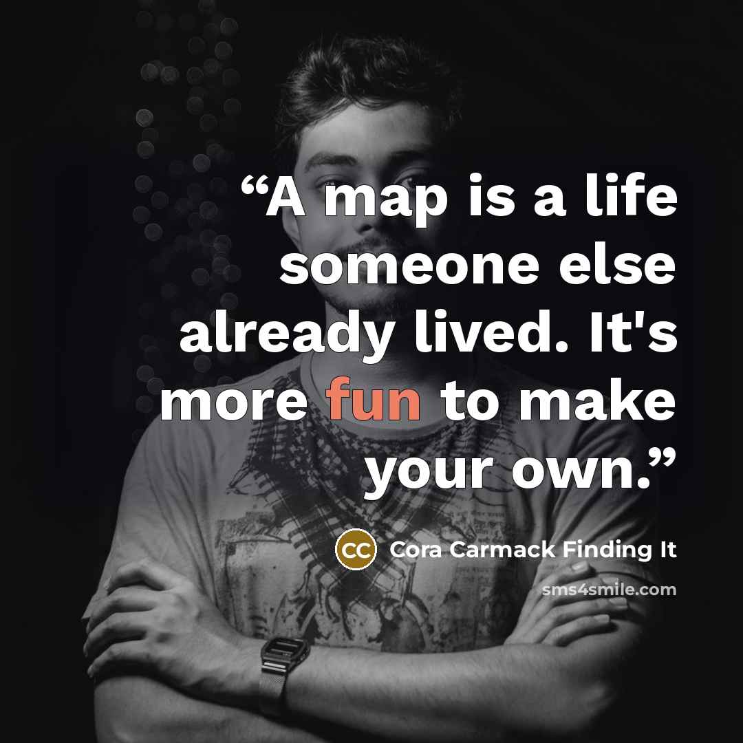 “A map is a life someone else already lived. It's more fun to make your own.” quote by Cora Carmack Finding It