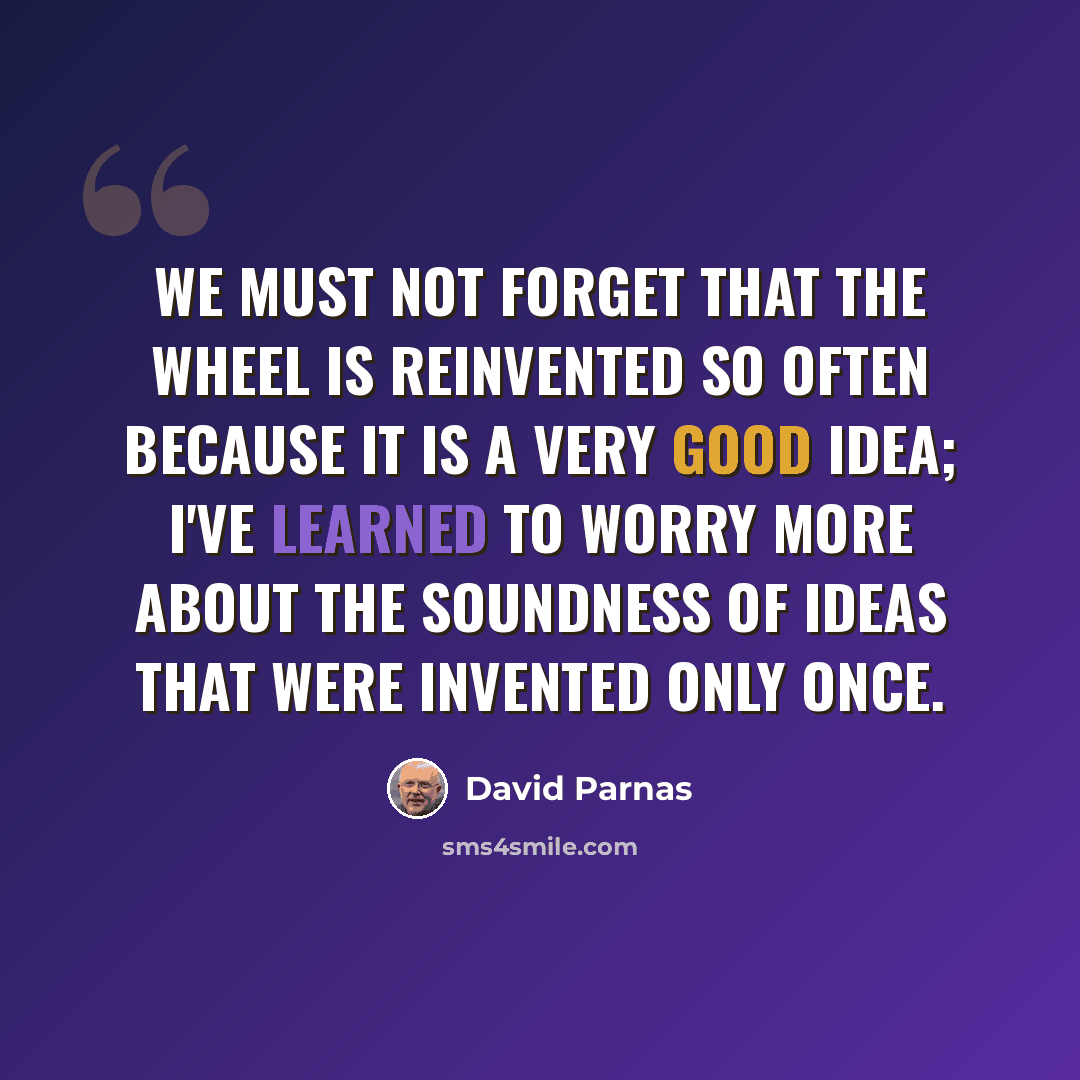 “We must not forget that the wheel is reinvented so often because it is a very good idea; I've learned to worry more about the soundness of ideas that were invented only once.” quote by David Parnas