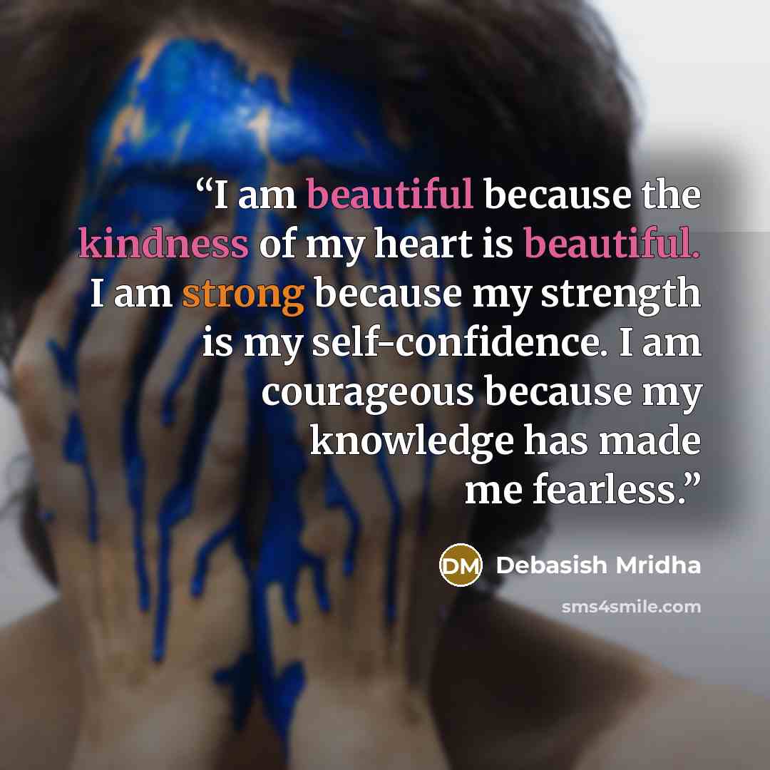 “I am beautiful because the kindness of my heart is beautiful. I am strong because my strength is my self-confidence. I am courageous because my knowledge has made me fearless.” quote by Debasish Mridha