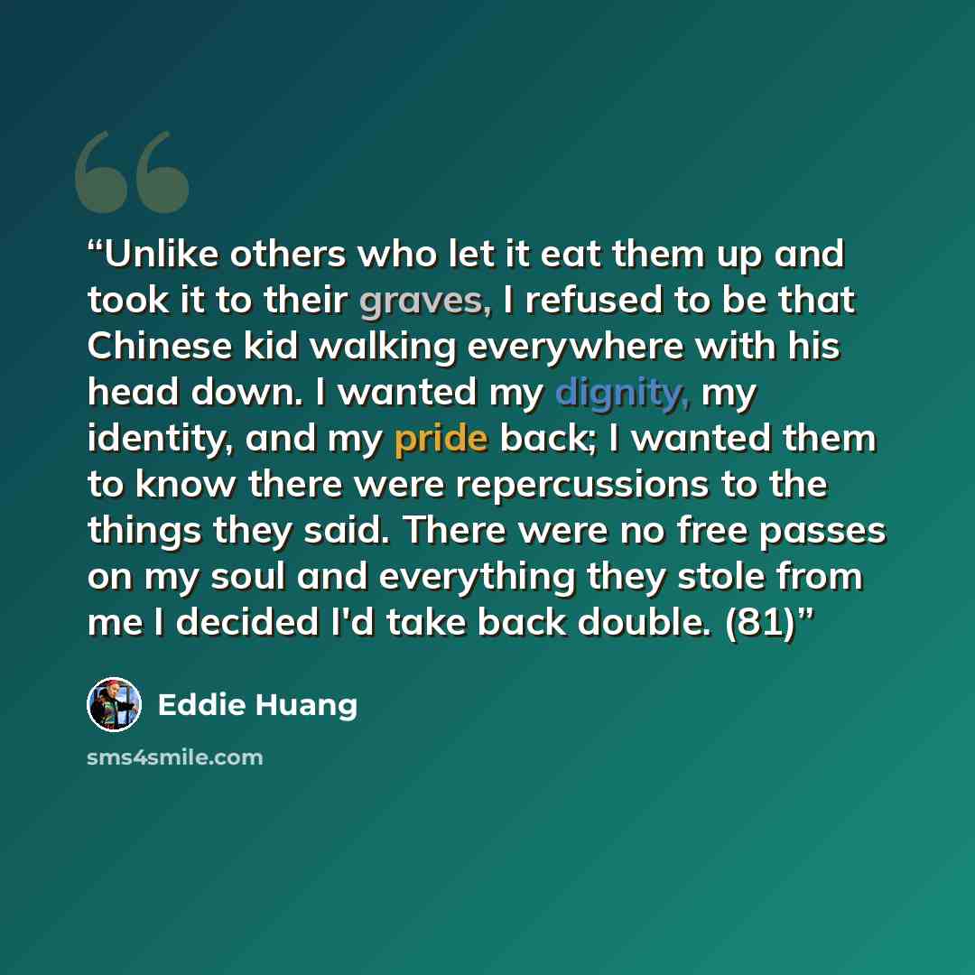 “Unlike others who let it eat them up and took it to their graves, I refused to be that Chinese kid walking everywhere with his head down. I wanted my dignity, my identity, and my pride back; I wanted them to know there were repercussions to the things they said. There were no free passes on my…” quote by Eddie Huang