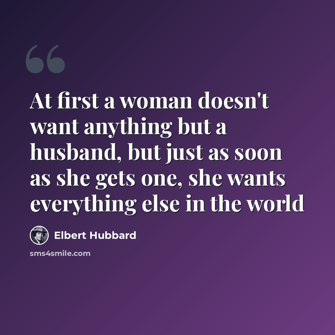 “At first a woman doesn't want anything but a husband, but just as soon as she gets one, she wants everything else in the world” quote by Elbert Hubbard