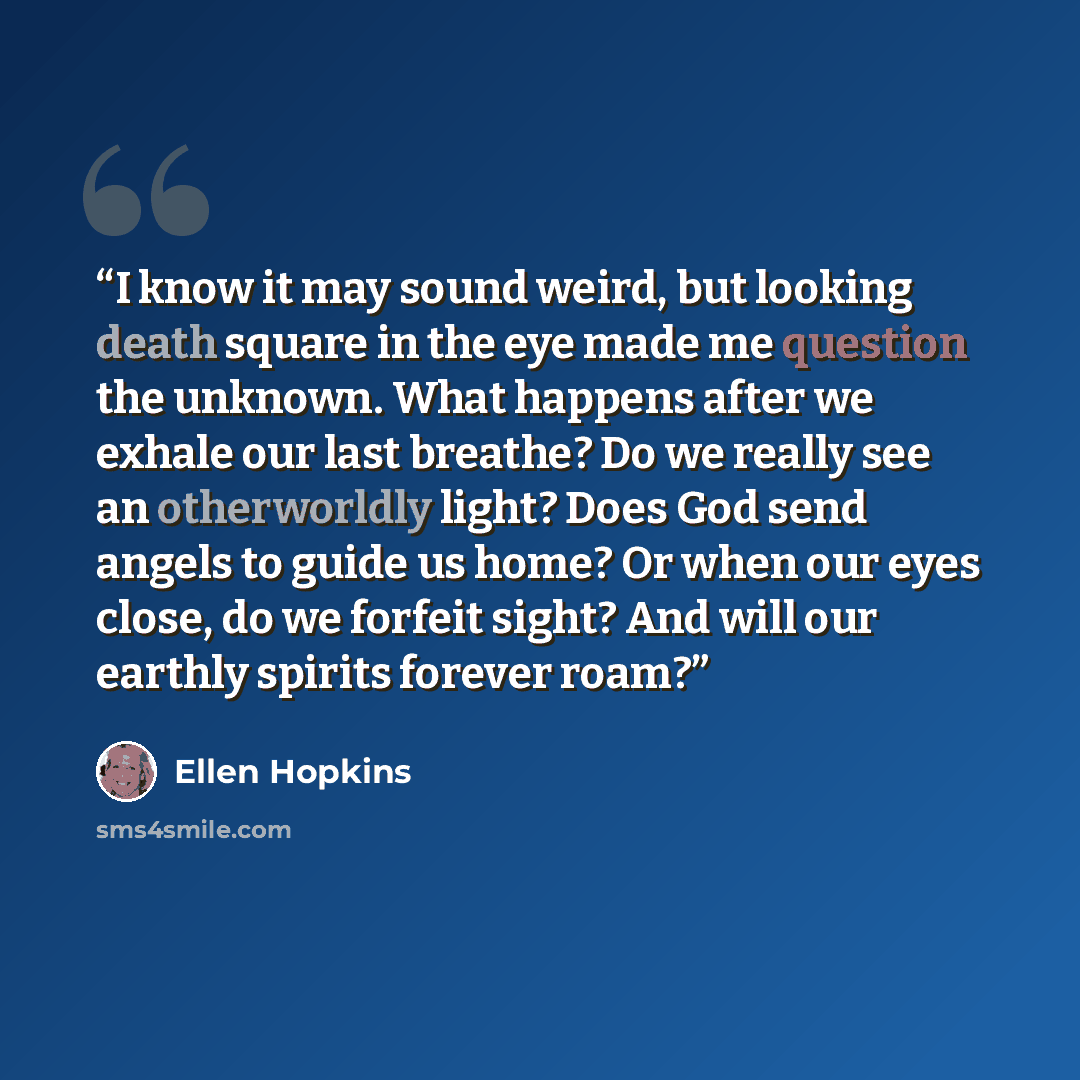 “I know it may sound weird, but looking death square in the eye made me question the unknown. What happens after we exhale our last breathe? Do we really see an otherworldly light? Does God send angels to guide us home? Or when our eyes close, do we forfeit sight? And will our earthly spirits…” quote by Ellen Hopkins