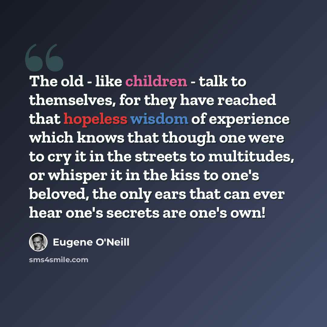 “The old - like children - talk to themselves, for they have reached that hopeless wisdom of experience which knows that though one were to cry it in the streets to multitudes, or whisper it in the kiss to one's beloved, the only ears that can ever hear one's secrets are one's own!” quote by Eugene O'Neill