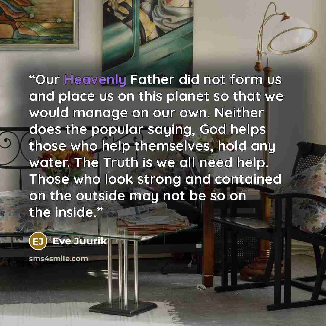 “Our Heavenly Father did not form us and place us on this planet so that we would manage on our own. Neither does the popular saying, God helps those who help themselves, hold any water. The Truth is we all need help. Those who look strong and contained on the outside may not be so on the inside.” quote by Eve Juurik