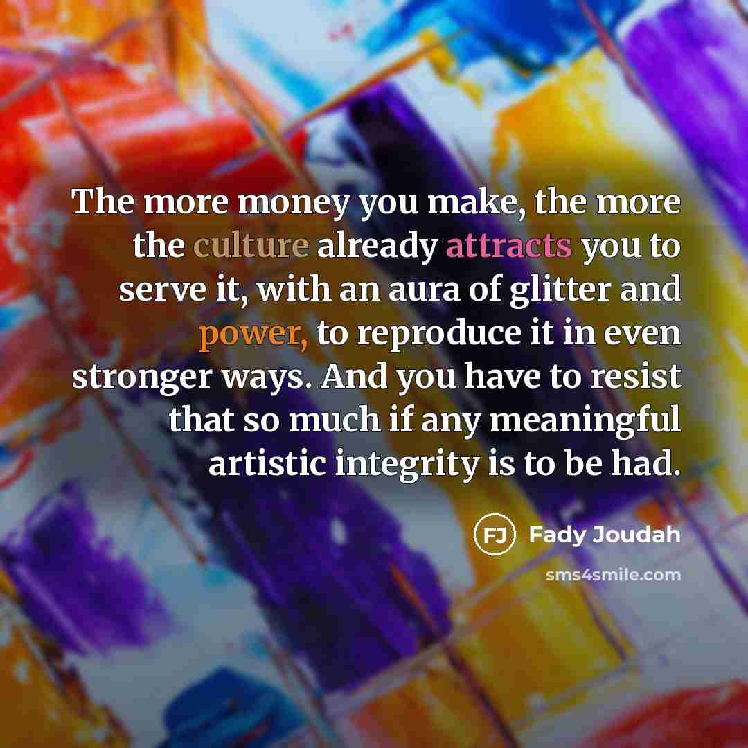 “The more money you make, the more the culture already attracts you to serve it, with an aura of glitter and power, to reproduce it in even stronger ways. And you have to resist that so much if any meaningful artistic integrity is to be had.” quote by Fady Joudah