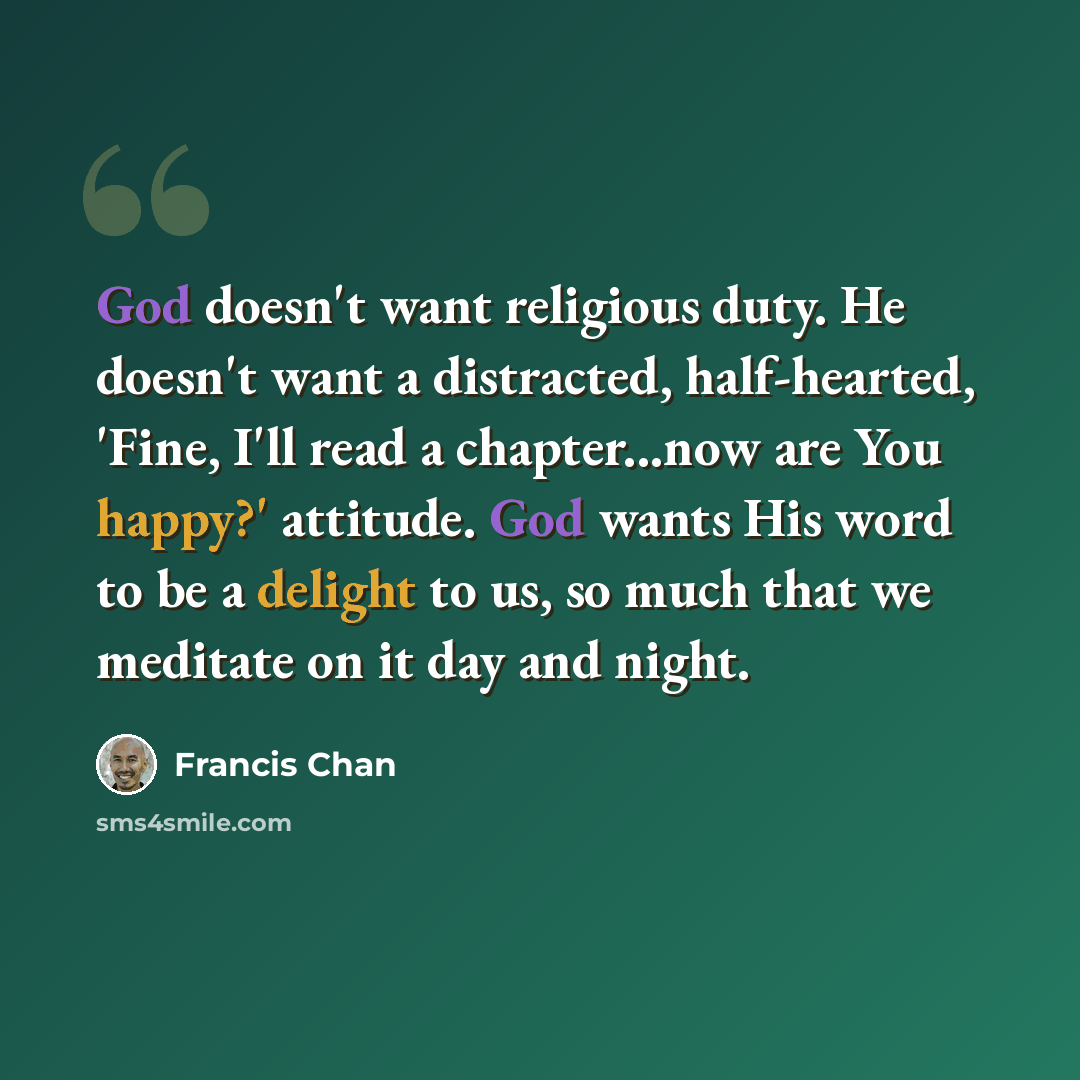 “God doesn't want religious duty. He doesn't want a distracted, half-hearted, 'Fine, I'll read a chapter...now are You happy?' attitude. God wants His word to be a delight to us, so much that we meditate on it day and night.” quote by Francis Chan