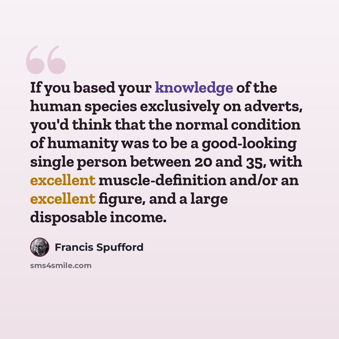 “If you based your knowledge of the human species exclusively on adverts, you'd think that the normal condition of humanity was to be a good-looking single person between 20 and 35, with excellent muscle-definition and/or an excellent figure, and a large disposable income.” quote by Francis Spufford