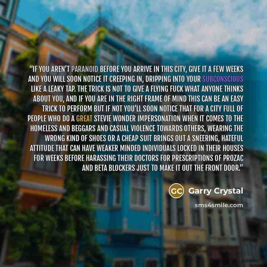 “If you aren’t paranoid before you arrive in this city, give it a few weeks and you will soon notice it creeping in, dripping into your subconscious like a leaky tap. The trick is not to give a flying fuck what anyone thinks about you, and if you are in the right frame of mind this can be an easy…” quote by Garry Crystal