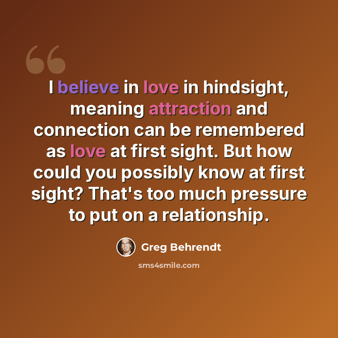 “I believe in love in hindsight, meaning attraction and connection can be remembered as love at first sight. But how could you possibly know at first sight? That's too much pressure to put on a relationship.” quote by Greg Behrendt