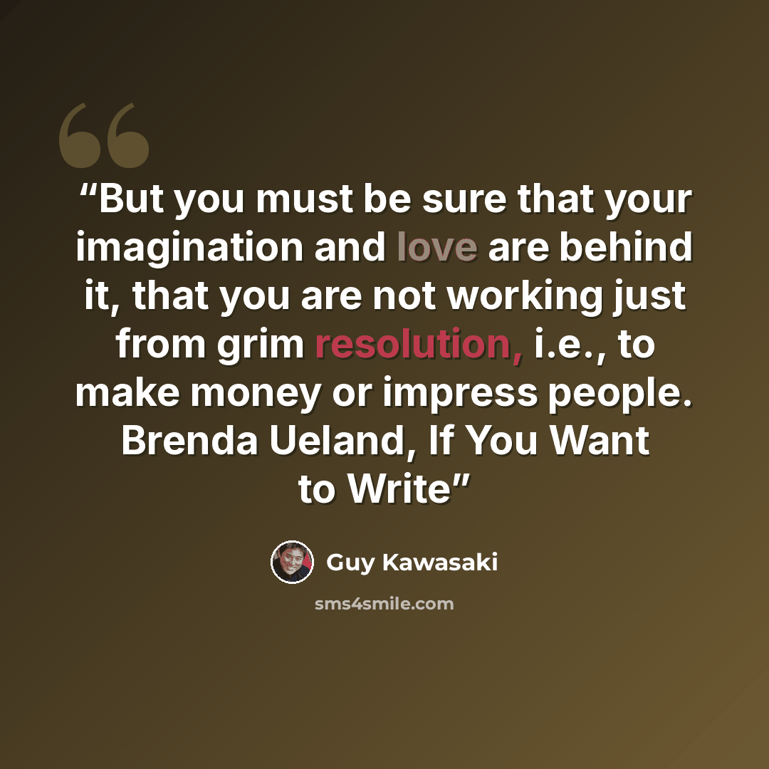 “But you must be sure that your imagination and love are behind it, that you are not working just from grim resolution, i.e., to make money or impress people. Brenda Ueland, If You Want to Write” quote by Guy Kawasaki
