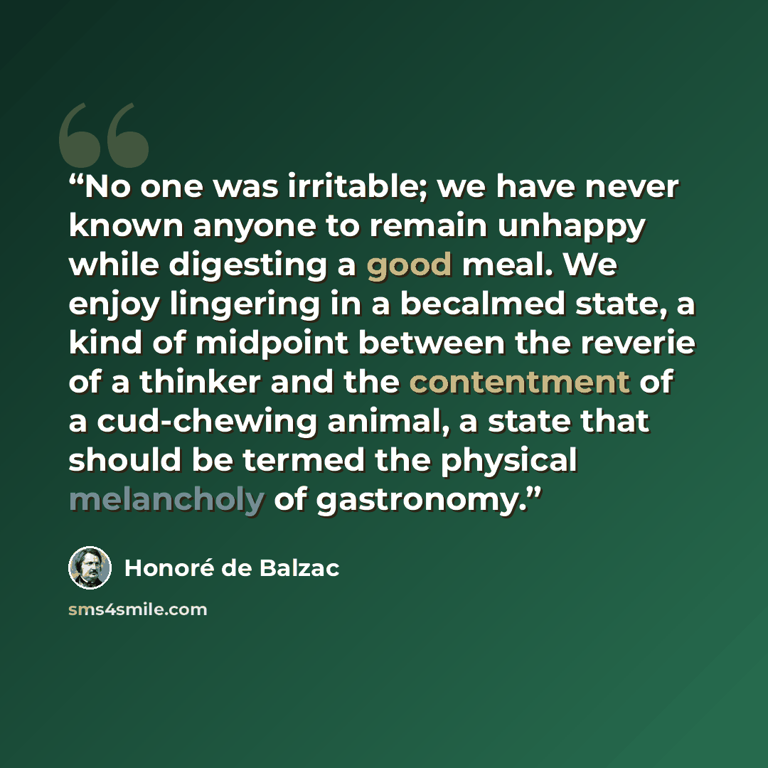 “No one was irritable; we have never known anyone to remain unhappy while digesting a good meal. We enjoy lingering in a becalmed state, a kind of midpoint between the reverie of a thinker and the contentment of a cud-chewing animal, a state that should be termed the physical melancholy of…” quote by Honoré de Balzac