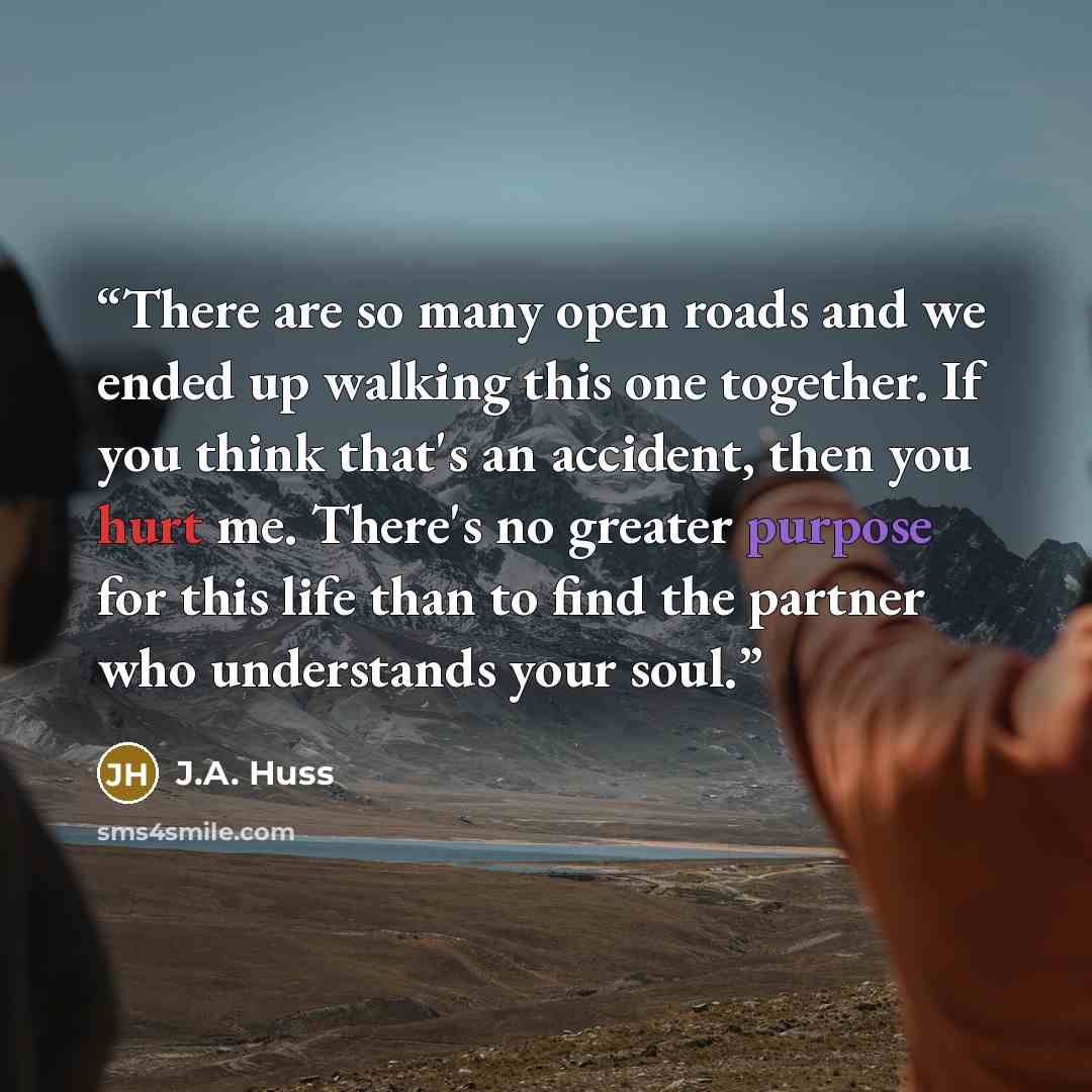 “There are so many open roads and we ended up walking this one together. If you think that's an accident, then you hurt me. There's no greater purpose for this life than to find the partner who understands your soul.” quote by J.A. Huss