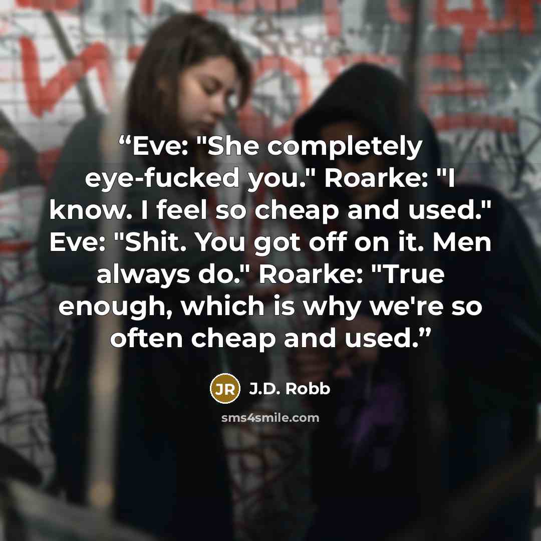 “Eve: "She completely eye-fucked you." Roarke: "I know. I feel so cheap and used." Eve: "Shit. You got off on it. Men always do." Roarke: "True enough, which is why we're so often cheap and used.” quote by J.D. Robb