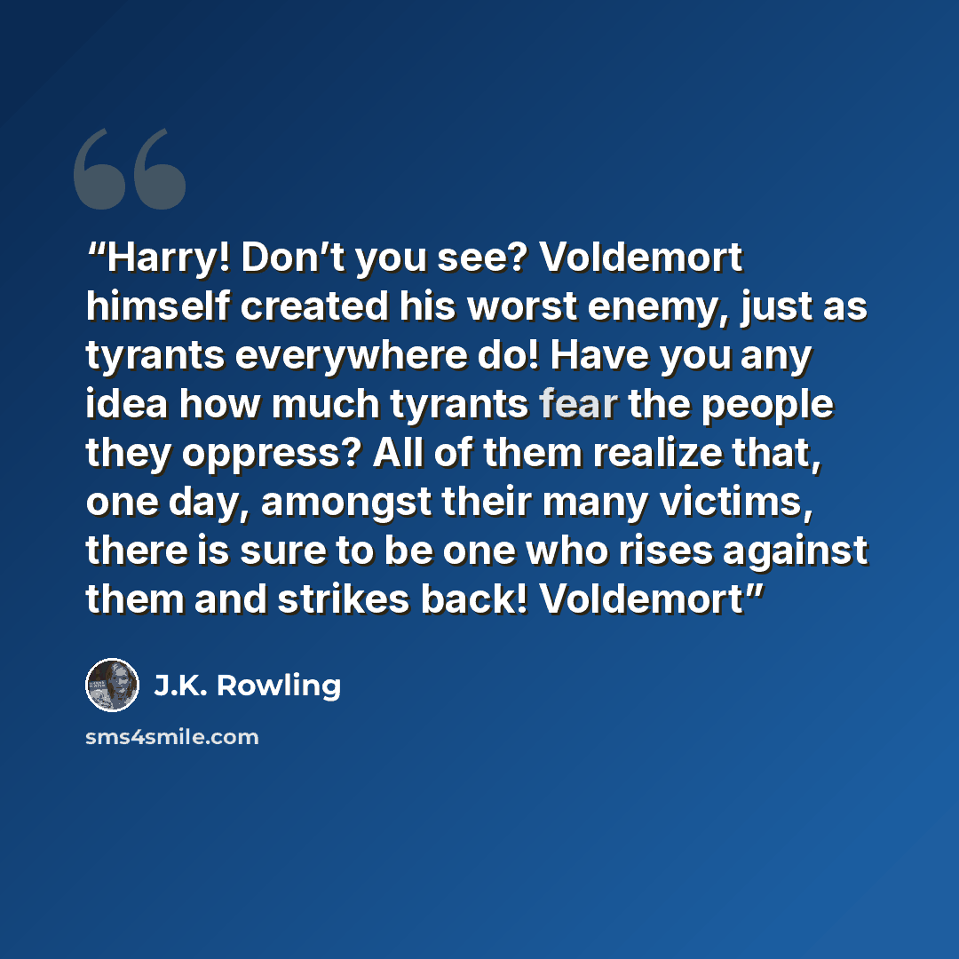 “Harry! Don’t you see? Voldemort himself created his worst enemy, just as tyrants everywhere do! Have you any idea how much tyrants fear the people they oppress? All of them realize that, one day, amongst their many victims, there is sure to be one who rises against them and strikes back! Voldemort” quote by J.K. Rowling
