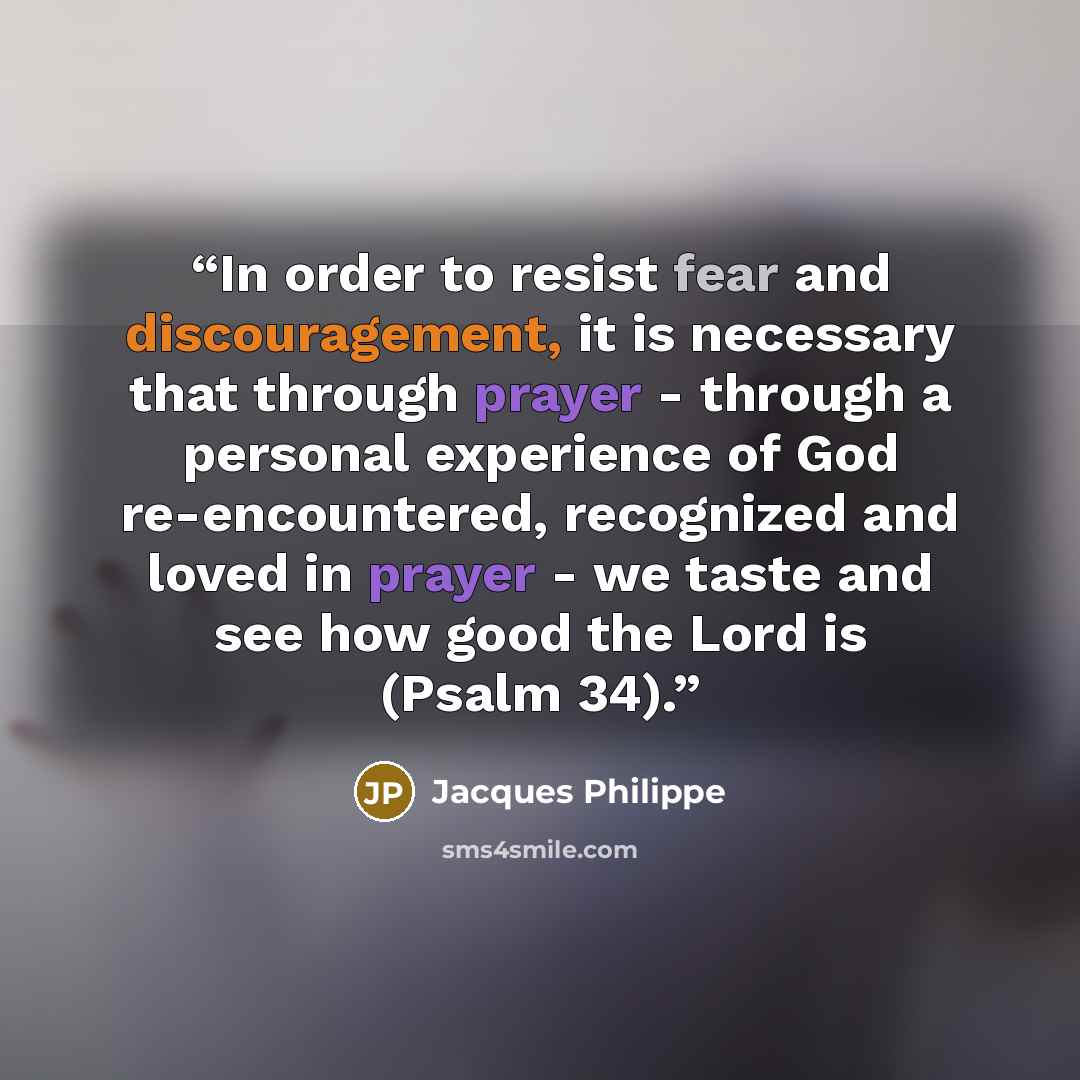 “In order to resist fear and discouragement, it is necessary that through prayer - through a personal experience of God re-encountered, recognized and loved in prayer - we taste and see how good the Lord is (Psalm 34).” quote by Jacques Philippe