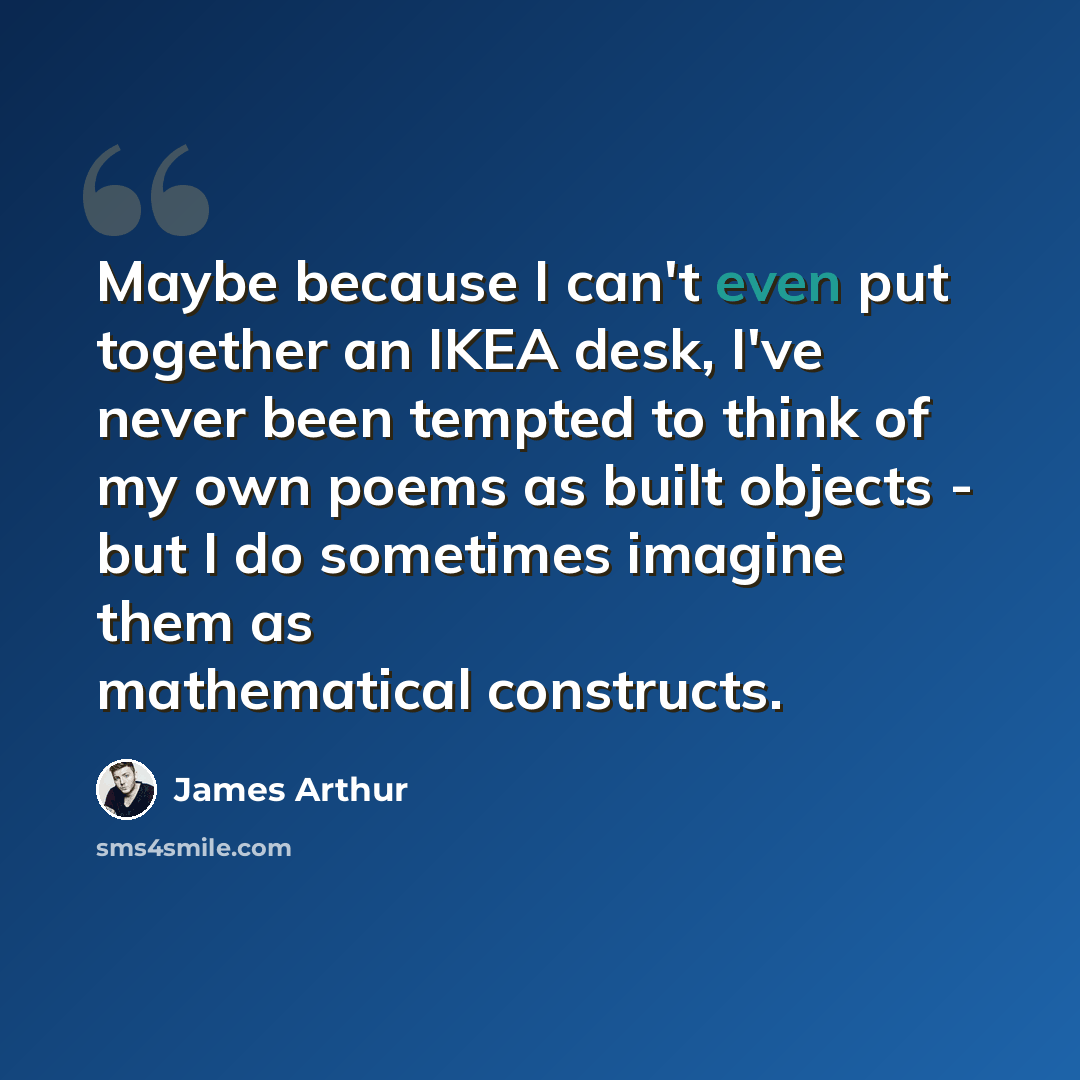 “Maybe because I can't even put together an IKEA desk, I've never been tempted to think of my own poems as built objects - but I do sometimes imagine them as mathematical constructs.” quote by James Arthur