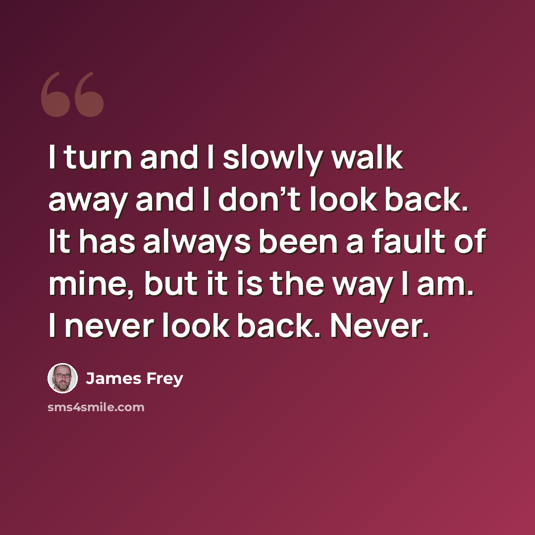“I turn and I slowly walk away and I don't look back. It has always been a fault of mine, but it is the way I am. I never look back. Never.” quote by James Frey
