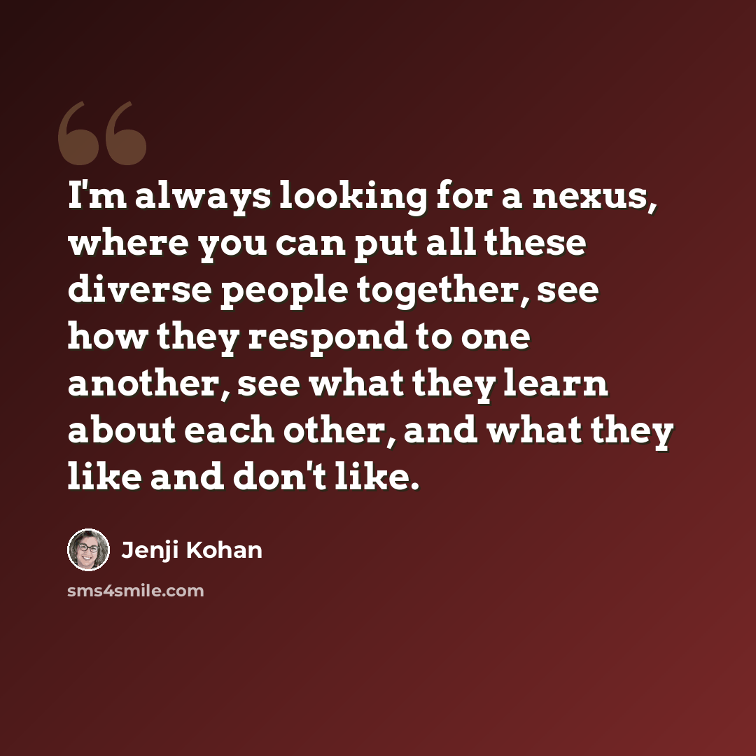 “I'm always looking for a nexus, where you can put all these diverse people together, see how they respond to one another, see what they learn about each other, and what they like and don't like.” quote by Jenji Kohan