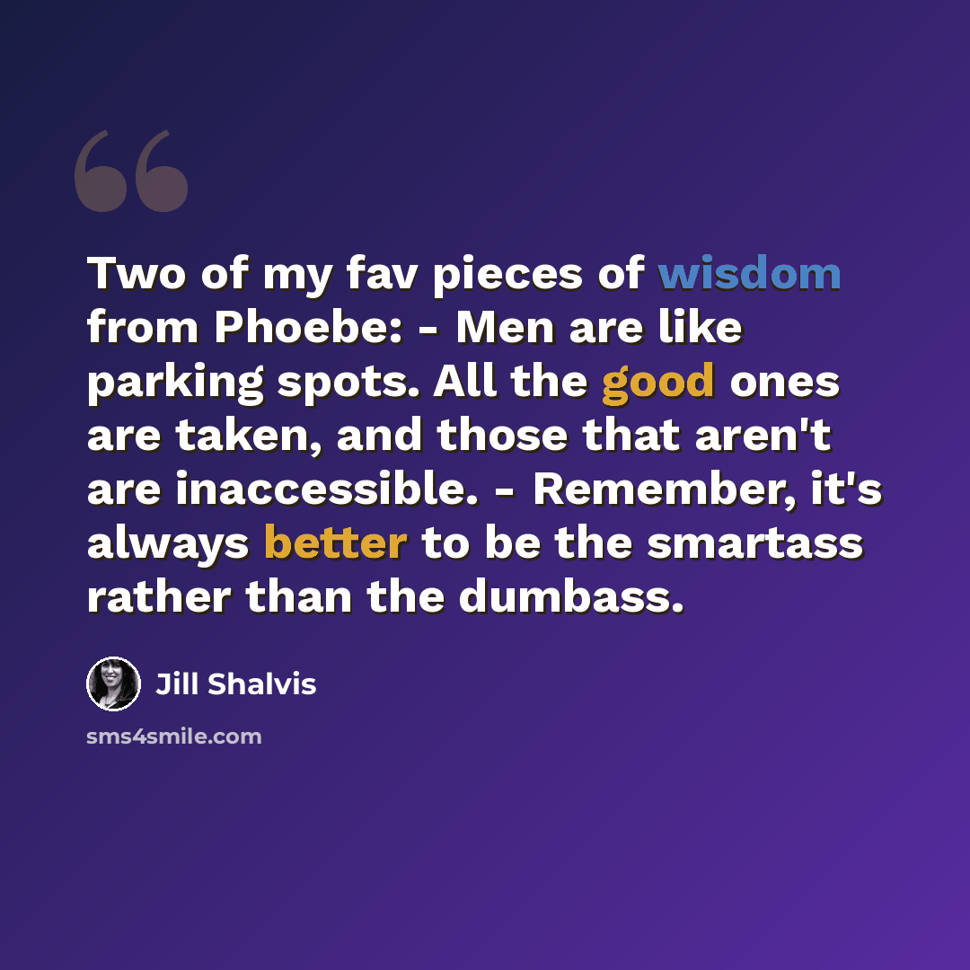 “Two of my fav pieces of wisdom from Phoebe: - Men are like parking spots. All the good ones are taken, and those that aren't are inaccessible. - Remember, it's always better to be the smartass rather than the dumbass.” quote by Jill Shalvis