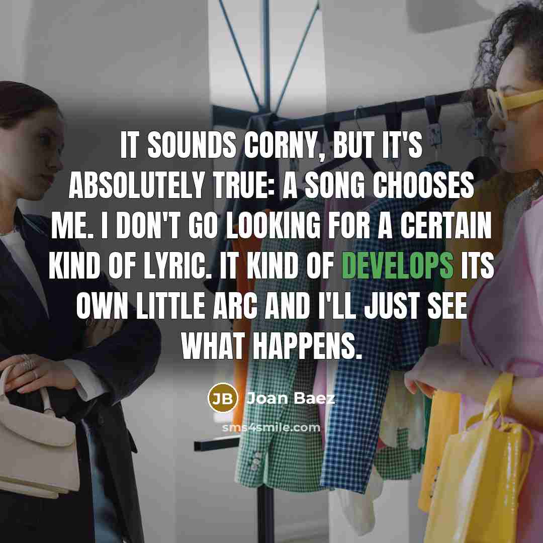 “It sounds corny, but it's absolutely true: A song chooses me. I don't go looking for a certain kind of lyric. It kind of develops its own little arc and I'll just see what happens.” quote by Joan Baez
