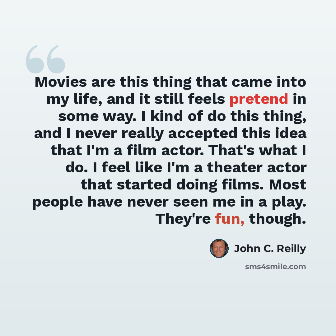 “Movies are this thing that came into my life, and it still feels pretend in some way. I kind of do this thing, and I never really accepted this idea that I'm a film actor. That's what I do. I feel like I'm a theater actor that started doing films. Most people have never seen me in a play. They're…” quote by John C. Reilly