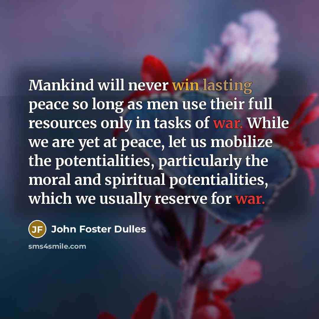 “Mankind will never win lasting peace so long as men use their full resources only in tasks of war. While we are yet at peace, let us mobilize the potentialities, particularly the moral and spiritual potentialities, which we usually reserve for war.” quote by John Foster Dulles