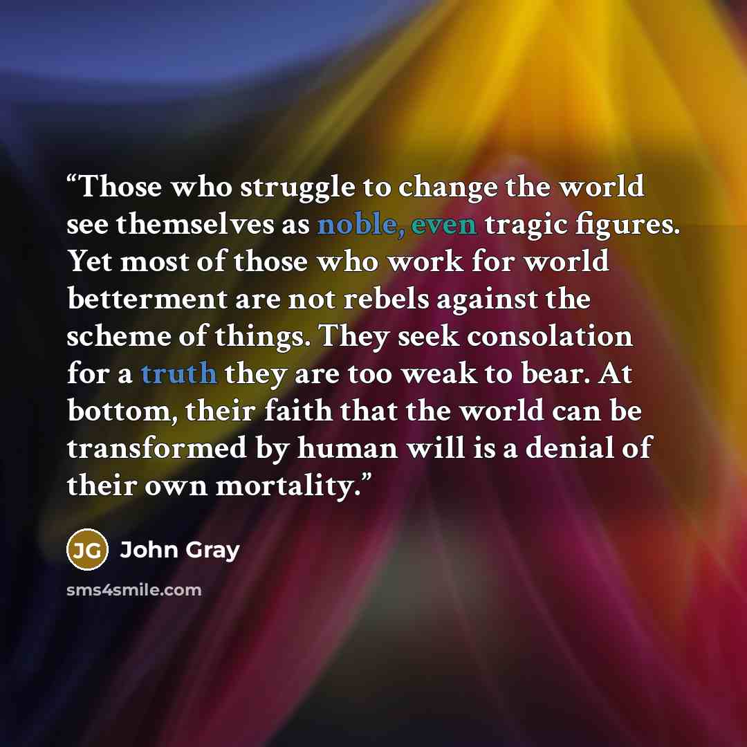 “Those who struggle to change the world see themselves as noble, even tragic figures. Yet most of those who work for world betterment are not rebels against the scheme of things. They seek consolation for a truth they are too weak to bear. At bottom, their faith that the world can be transformed by…” quote by John Gray