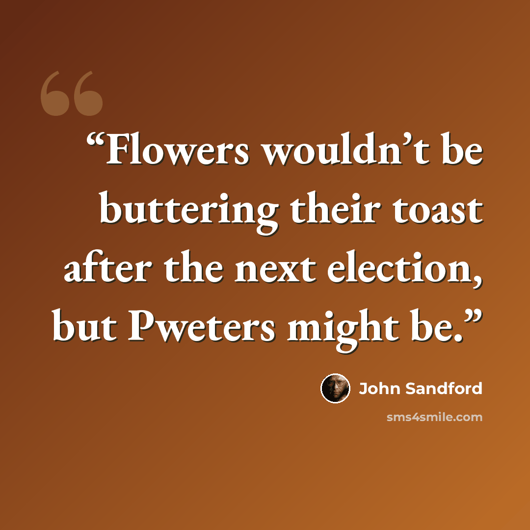 “Flowers wouldn’t be buttering their toast after the next election, but Pweters might be.” quote by John Sandford