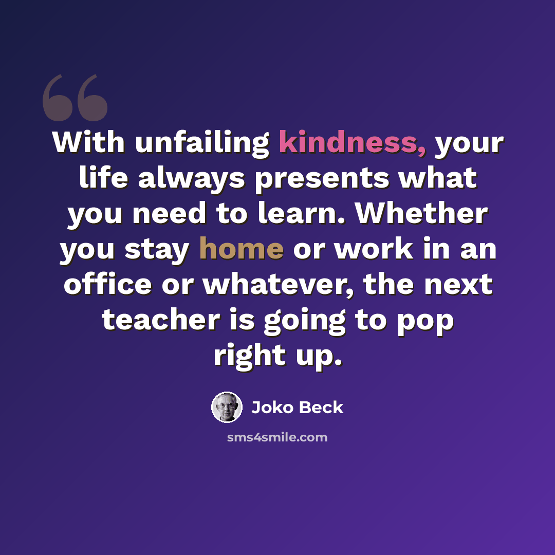 “With unfailing kindness, your life always presents what you need to learn. Whether you stay home or work in an office or whatever, the next teacher is going to pop right up.” quote by Joko Beck