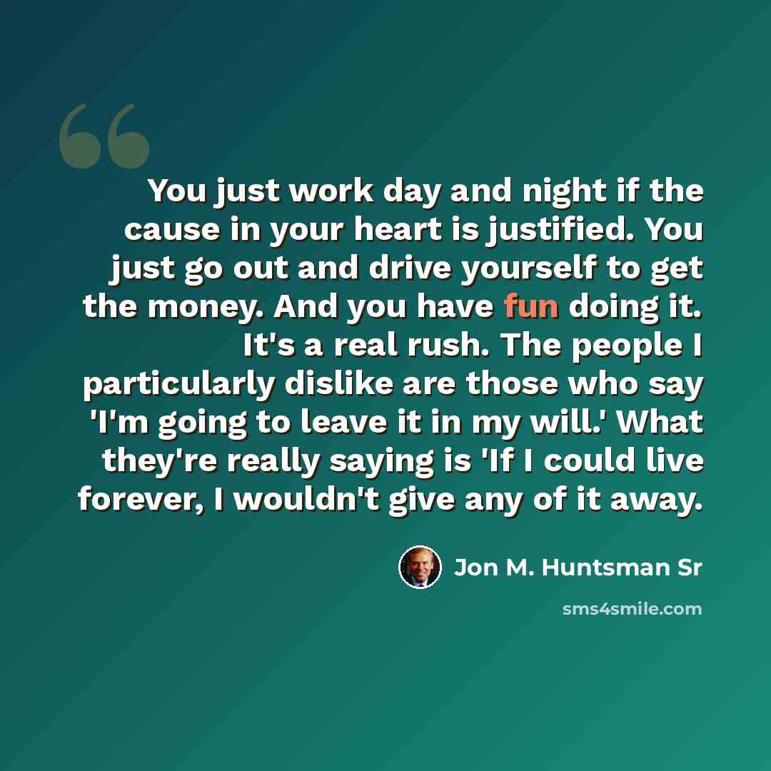 “You just work day and night if the cause in your heart is justified. You just go out and drive yourself to get the money. And you have fun doing it. It's a real rush. The people I particularly dislike are those who say 'I'm going to leave it in my will.' What they're really saying is 'If I could…” quote by Jon M. Huntsman Sr