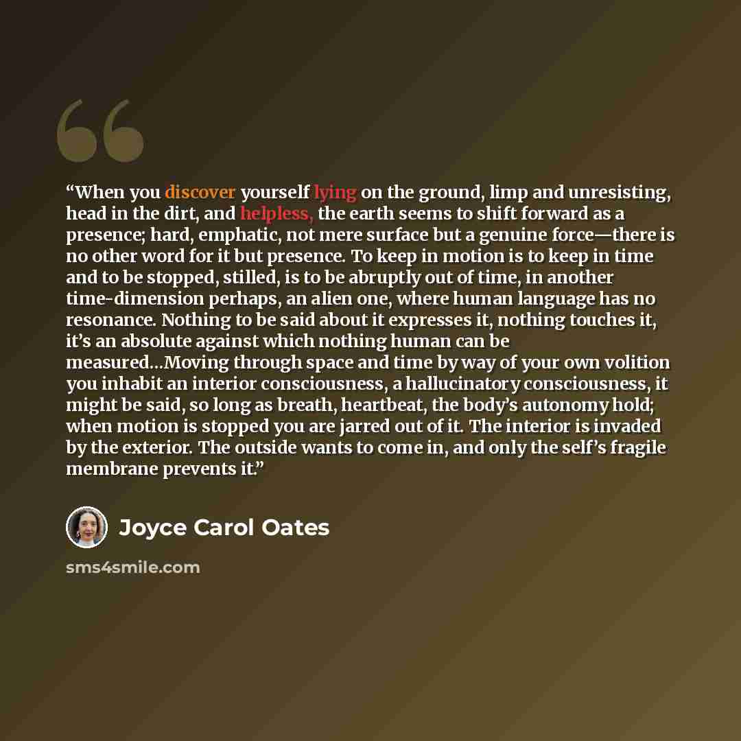 “When you discover yourself lying on the ground, limp and unresisting, head in the dirt, and helpless, the earth seems to shift forward as a presence; hard, emphatic, not mere surface but a genuine force—there is no other word for it but presence. To keep in motion is to keep in time and to be…” quote by Joyce Carol Oates