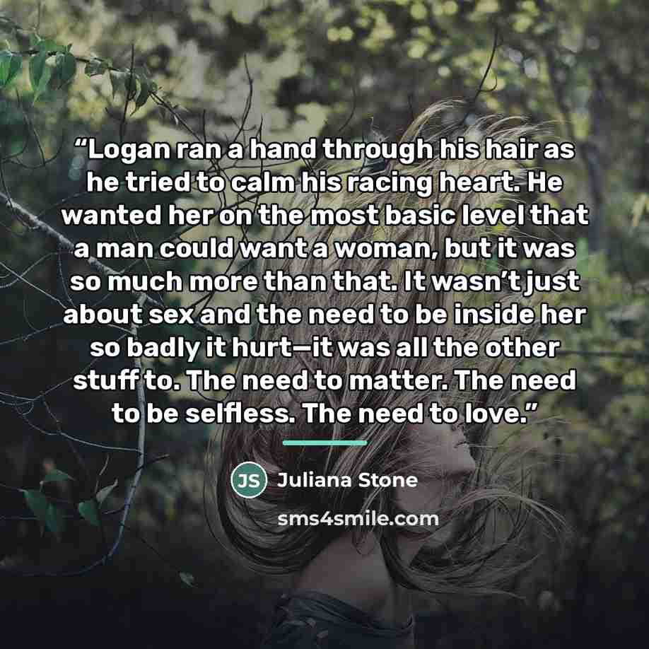 “Logan ran a hand through his hair as he tried to calm his racing heart. He wanted her on the most basic level that a man could want a woman, but it was so much more than that. It wasn’t just about sex and the need to be inside her so badly it hurt—it was all the other stuff to. The need to matter…” quote by Juliana Stone