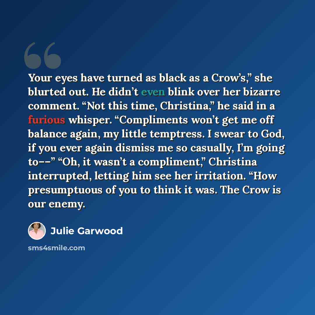 “Your eyes have turned as black as a Crow’s,” she blurted out. He didn’t even blink over her bizarre comment. “Not this time, Christina,” he said in a furious whisper. “Compliments won’t get me off balance again, my little temptress. I swear to God, if you ever again dismiss me so casually, I’m…” quote by Julie Garwood