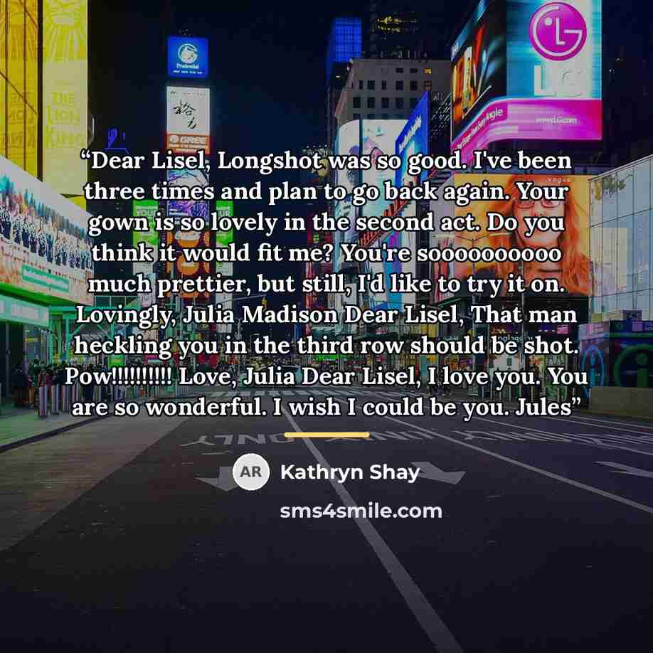 “Dear Lisel, Longshot was so good. I've been three times and plan to go back again. Your gown is so lovely in the second act. Do you think it would fit me? You're soooooooooo much prettier, but still, I'd like to try it on. Lovingly, Julia Madison Dear Lisel, That man heckling you in the third row…” quote by Kathryn Shay