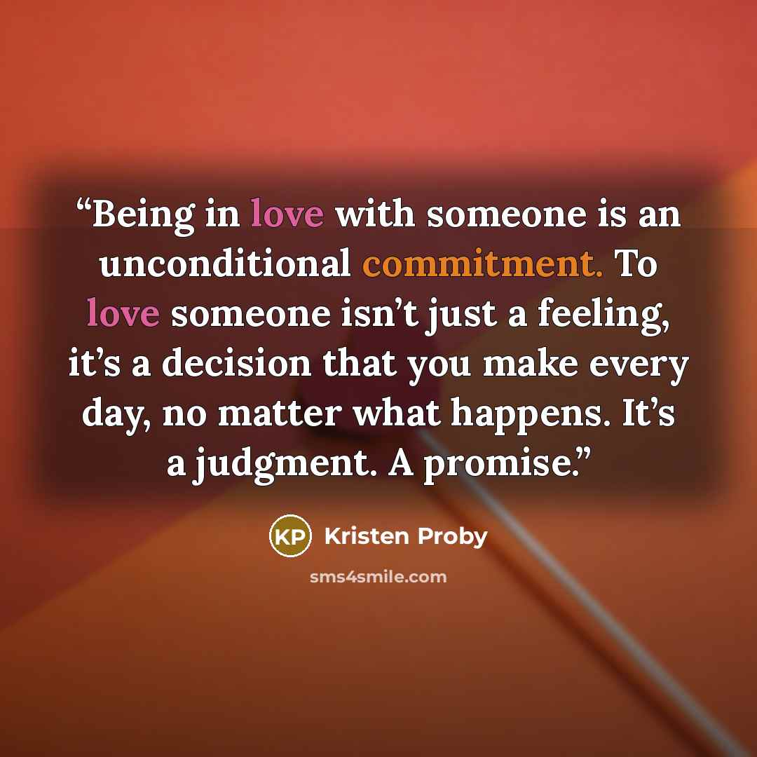 “Being in love with someone is an unconditional commitment. To love someone isn’t just a feeling, it’s a decision that you make every day, no matter what happens. It’s a judgment. A promise.” quote by Kristen Proby