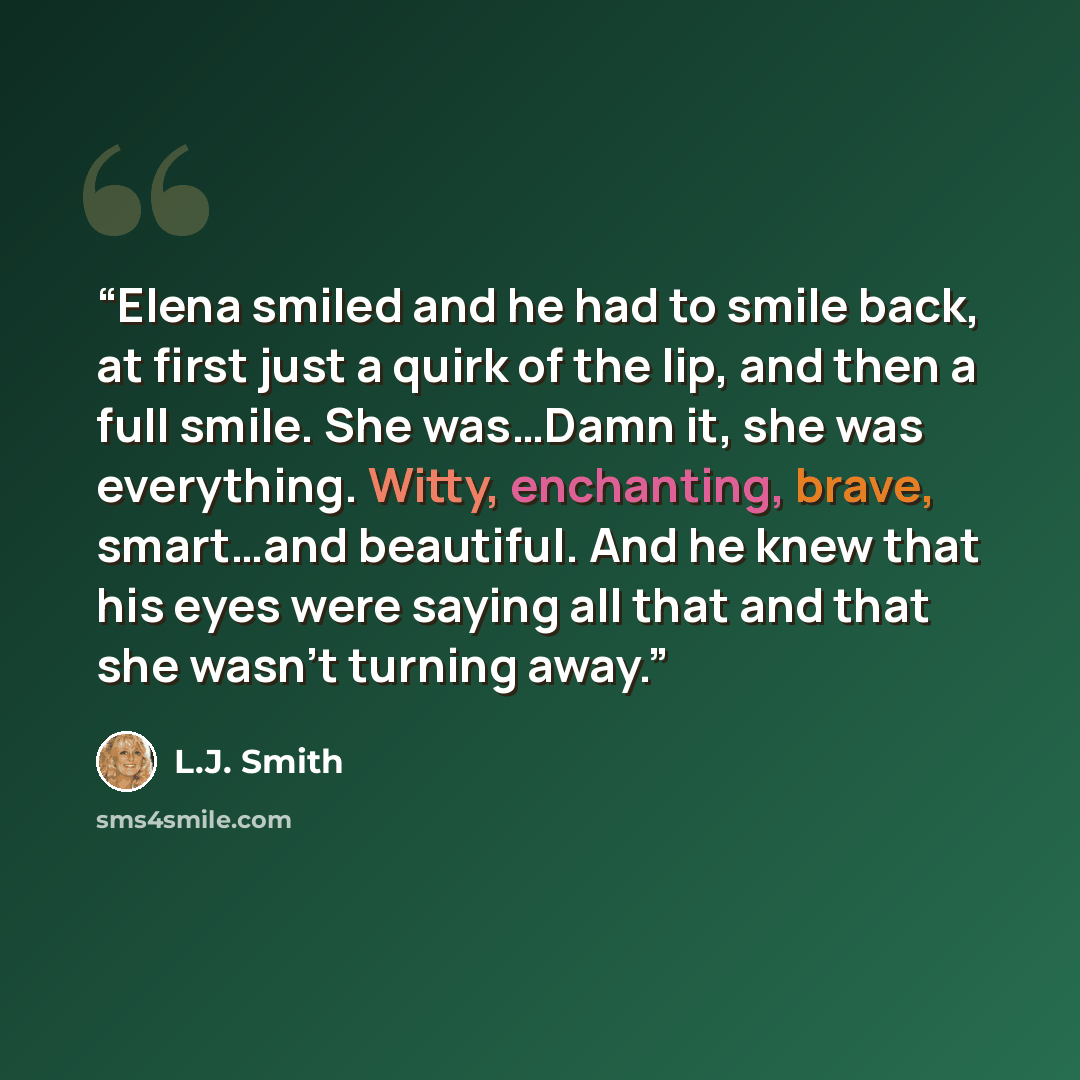 “Elena smiled and he had to smile back, at first just a quirk of the lip, and then a full smile. She was…Damn it, she was everything. Witty, enchanting, brave, smart…and beautiful. And he knew that his eyes were saying all that and that she wasn’t turning away.” quote by L.J. Smith