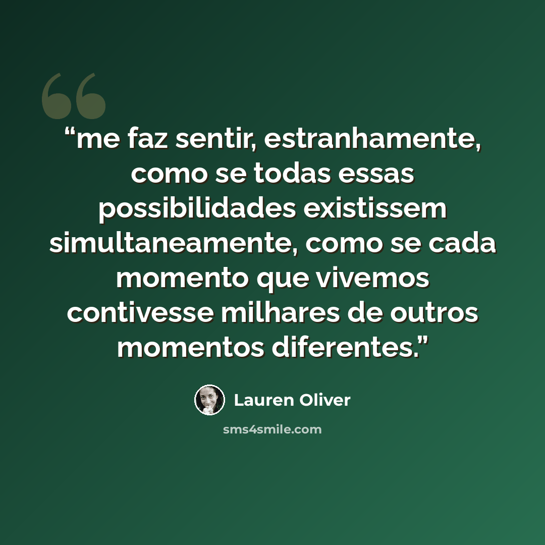 “me faz sentir, estranhamente, como se todas essas possibilidades existissem simultaneamente, como se cada momento que vivemos contivesse milhares de outros momentos diferentes.” quote by Lauren Oliver