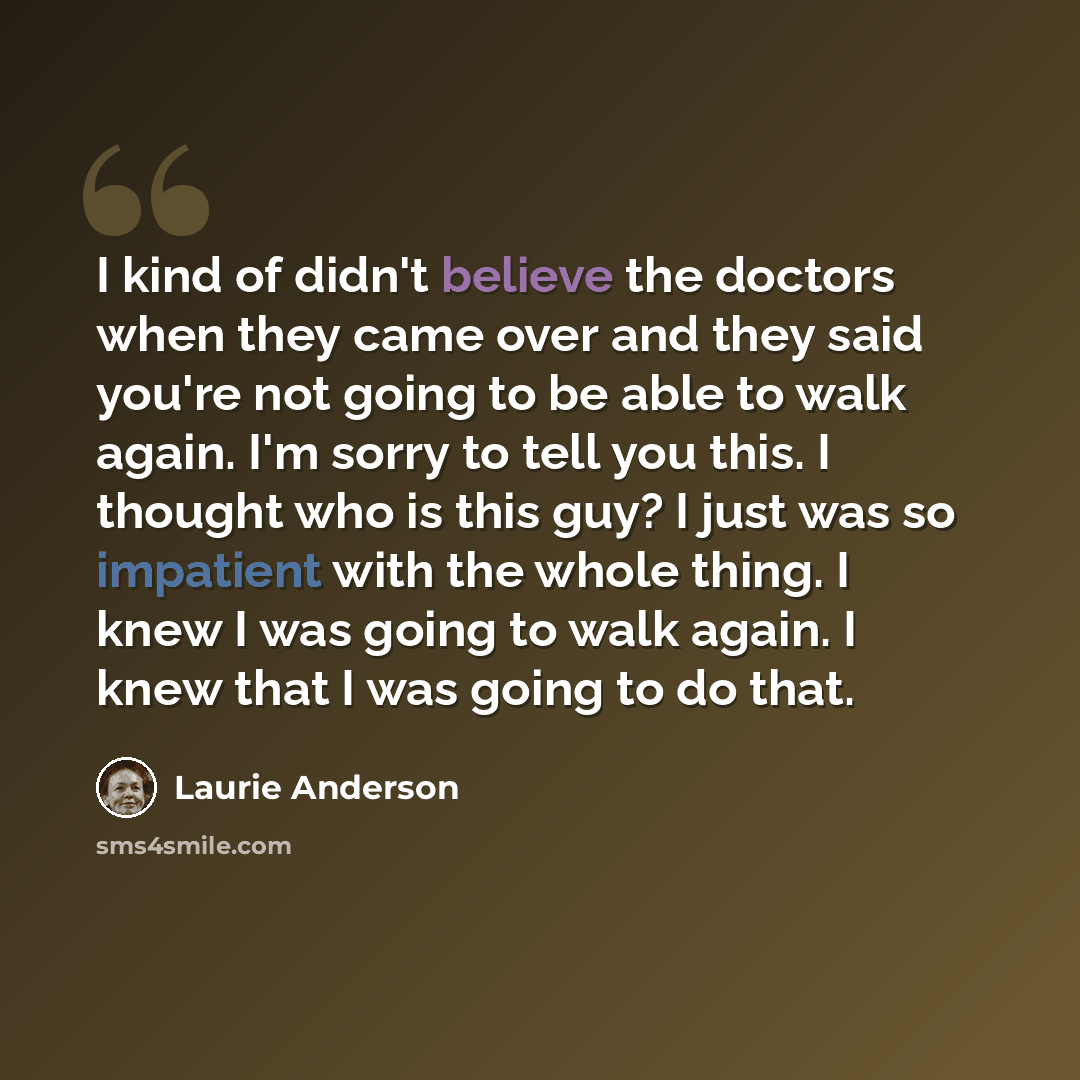 “I kind of didn't believe the doctors when they came over and they said you're not going to be able to walk again. I'm sorry to tell you this. I thought who is this guy? I just was so impatient with the whole thing. I knew I was going to walk again. I knew that I was going to do that.” quote by Laurie Anderson